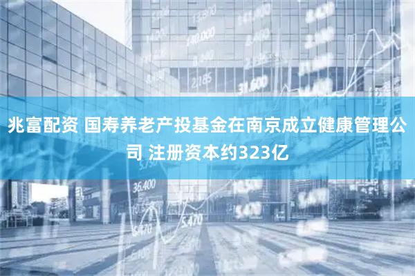 兆富配资 国寿养老产投基金在南京成立健康管理公司 注册资本约323亿