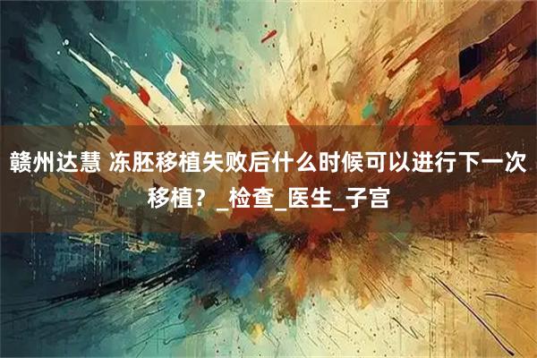 赣州达慧 冻胚移植失败后什么时候可以进行下一次移植？_检查_医生_子宫