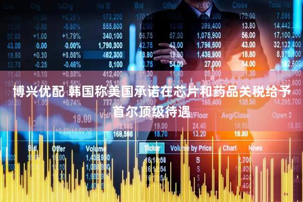 博兴优配 韩国称美国承诺在芯片和药品关税给予首尔顶级待遇