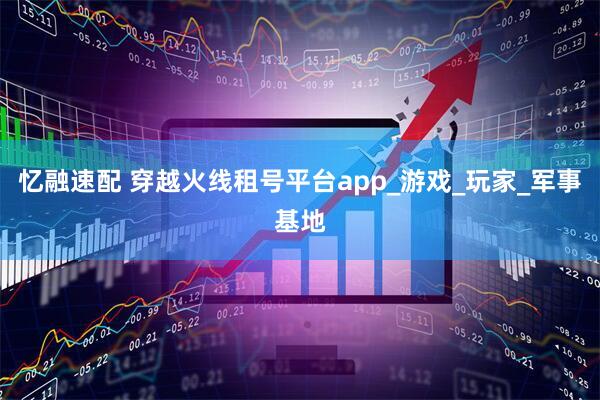 忆融速配 穿越火线租号平台app_游戏_玩家_军事基地