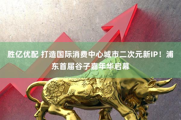 胜亿优配 打造国际消费中心城市二次元新IP！浦东首届谷子嘉年华启幕