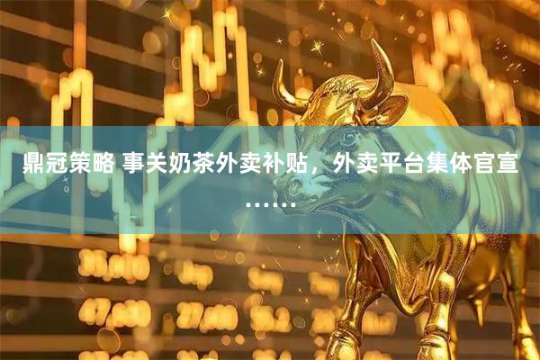 鼎冠策略 事关奶茶外卖补贴，外卖平台集体官宣……