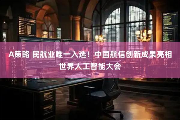 A策略 民航业唯一入选！中国航信创新成果亮相世界人工智能大会