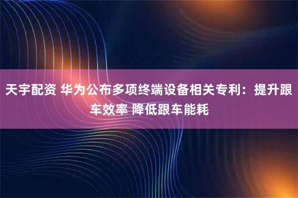 天宇配资 华为公布多项终端设备相关专利：提升跟车效率 降低跟车能耗