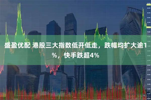 盛盈优配 港股三大指数低开低走，跌幅均扩大逾1%，快手跌超4%