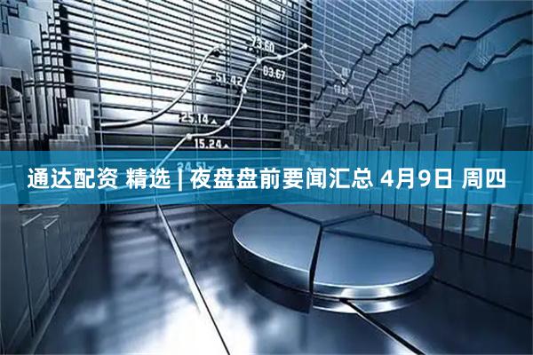 通达配资 精选 | 夜盘盘前要闻汇总 4月9日 周四