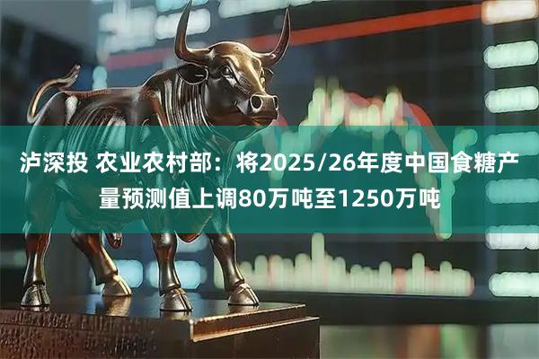 泸深投 农业农村部：将2025/26年度中国食糖产量预测值上调80万吨至1250万吨