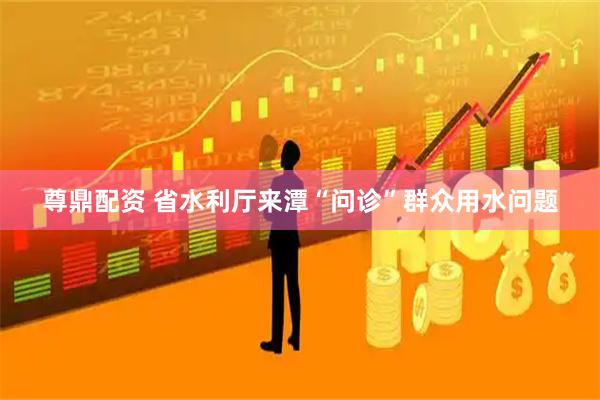 尊鼎配资 省水利厅来潭“问诊”群众用水问题