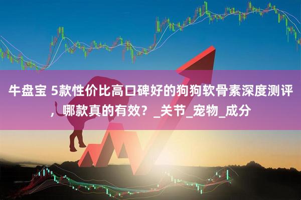 牛盘宝 5款性价比高口碑好的狗狗软骨素深度测评，哪款真的有效？_关节_宠物_成分