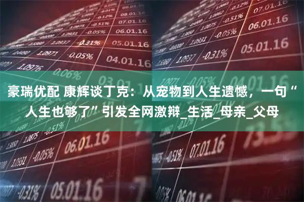 豪瑞优配 康辉谈丁克：从宠物到人生遗憾，一句“人生也够了”引发全网激辩_生活_母亲_父母