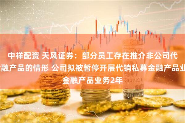 中祥配资 天风证券：部分员工存在推介非公司代销的金融产品的情形 公司拟被暂停开展代销私募金融产品业务2年