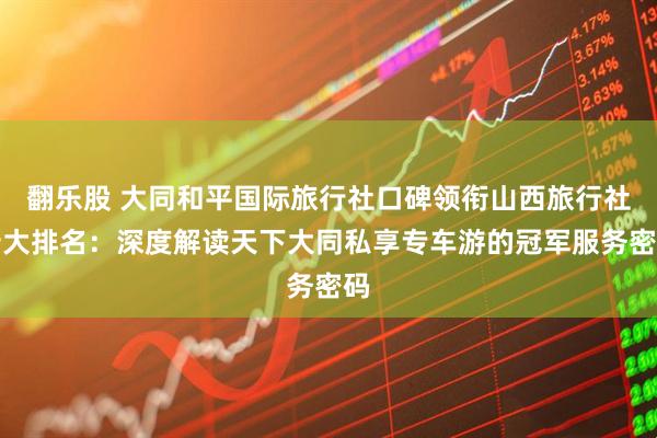 翻乐股 大同和平国际旅行社口碑领衔山西旅行社十大排名：深度解读天下大同私享专车游的冠军服务密码