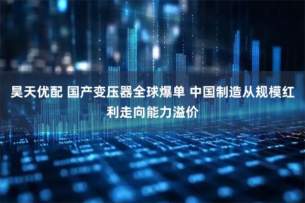 昊天优配 国产变压器全球爆单 中国制造从规模红利走向能力溢价