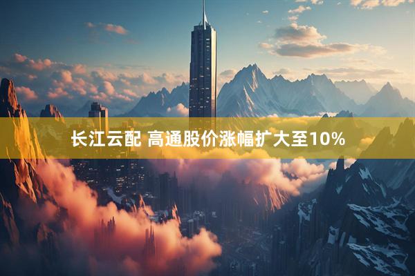长江云配 高通股价涨幅扩大至10%