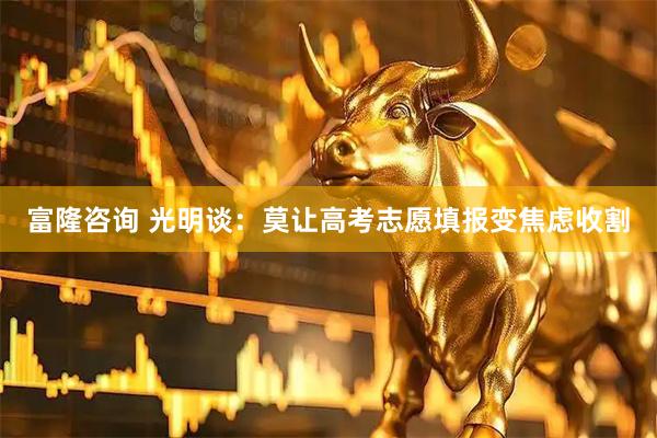 富隆咨询 光明谈：莫让高考志愿填报变焦虑收割