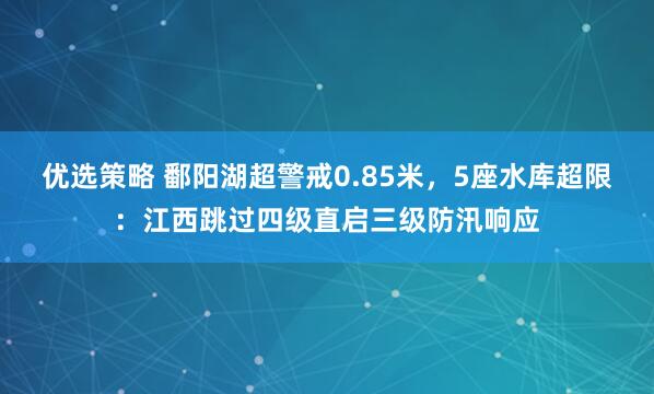 优选策略 鄱阳湖超警戒0.85米，5座水库超限：江西跳过四级直启三级防汛响应