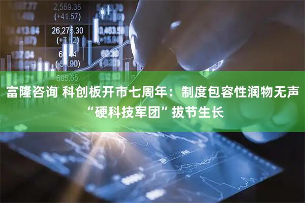 富隆咨询 科创板开市七周年：制度包容性润物无声 “硬科技军团”拔节生长