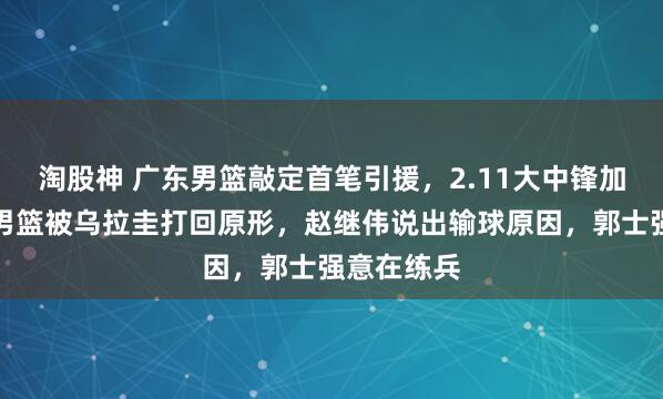 淘股神 广东男篮敲定首笔引援，2.11大中锋加盟，中国男篮被乌拉圭打回原形，赵继伟说出输球原因，郭士强意在练兵