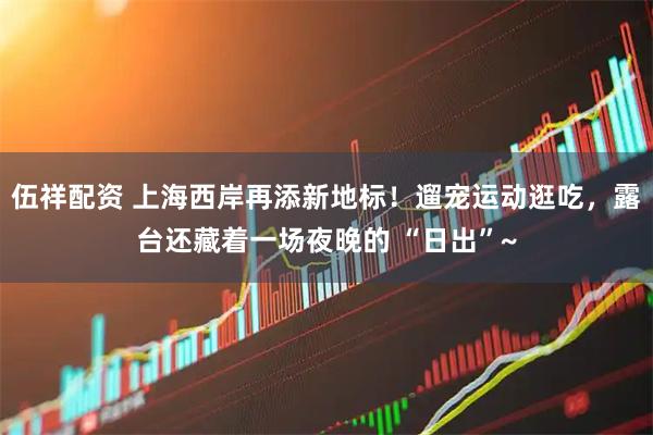伍祥配资 上海西岸再添新地标！遛宠运动逛吃，露台还藏着一场夜晚的 “日出”~