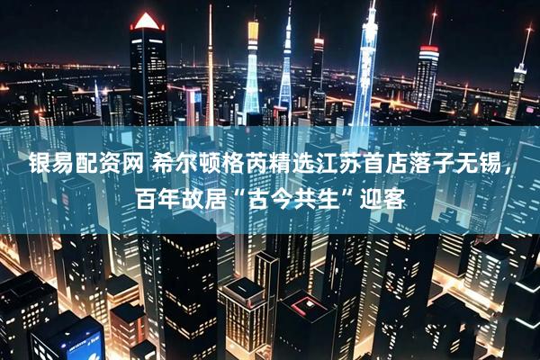 银易配资网 希尔顿格芮精选江苏首店落子无锡，百年故居“古今共生”迎客